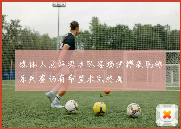 媒体人点评深圳队客场拼搏表现称系列赛仍有希望未到终局