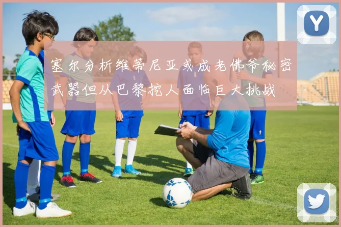 塞尔分析维蒂尼亚或成老佛爷秘密武器但从巴黎挖人面临巨大挑战
