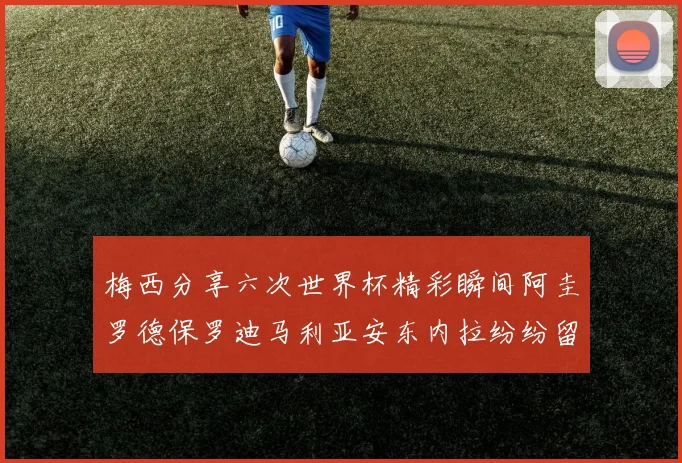 梅西分享六次世界杯精彩瞬间阿圭罗德保罗迪马利亚安东内拉纷纷留言评论