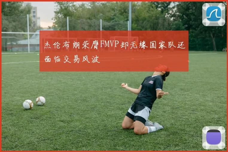 杰伦布朗荣膺FMVP却无缘国家队还面临交易风波