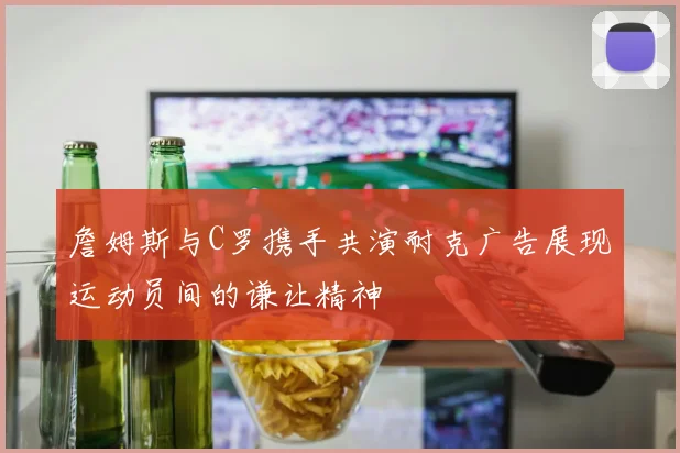 詹姆斯与C罗携手共演耐克广告展现运动员间的谦让精神