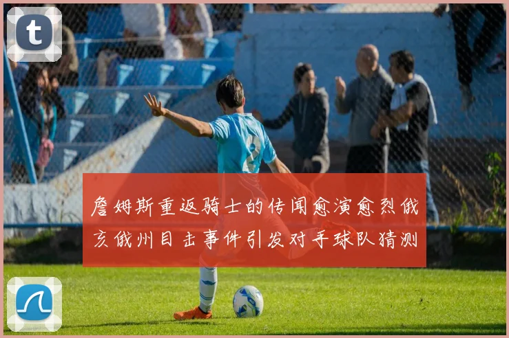 詹姆斯重返骑士的传闻愈演愈烈俄亥俄州目击事件引发对手球队猜测