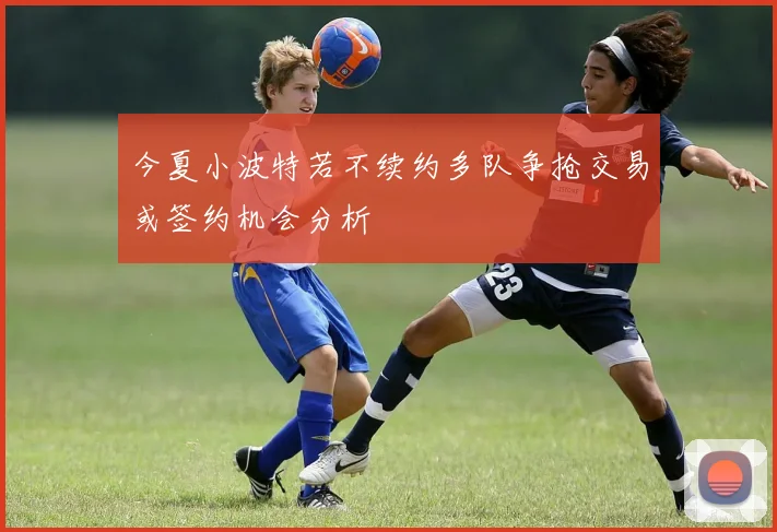 今夏小波特若不续约多队争抢交易或签约机会分析