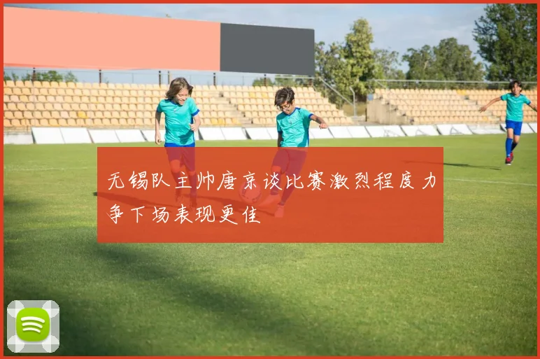 无锡队主帅唐京谈比赛激烈程度力争下场表现更佳