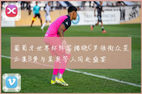 葡萄牙世界杯阵容揭晓C罗领衔众星云集B费与莱奥等人同赴盛宴